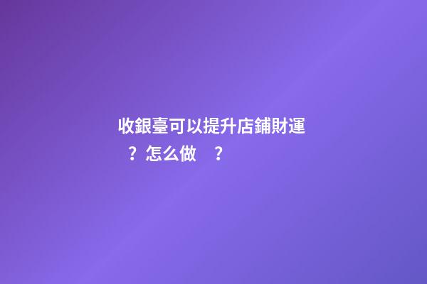 收銀臺可以提升店鋪財運？怎么做？